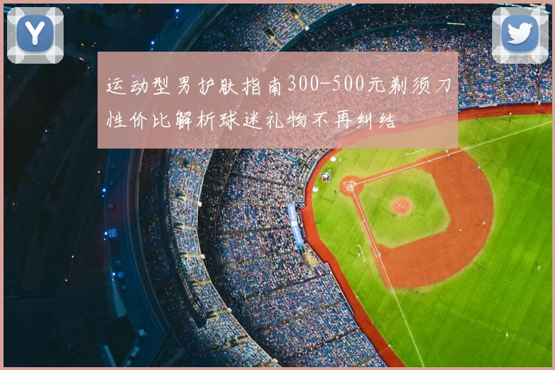 运动型男护肤指南300-500元剃须刀性价比解析球迷礼物不再纠结