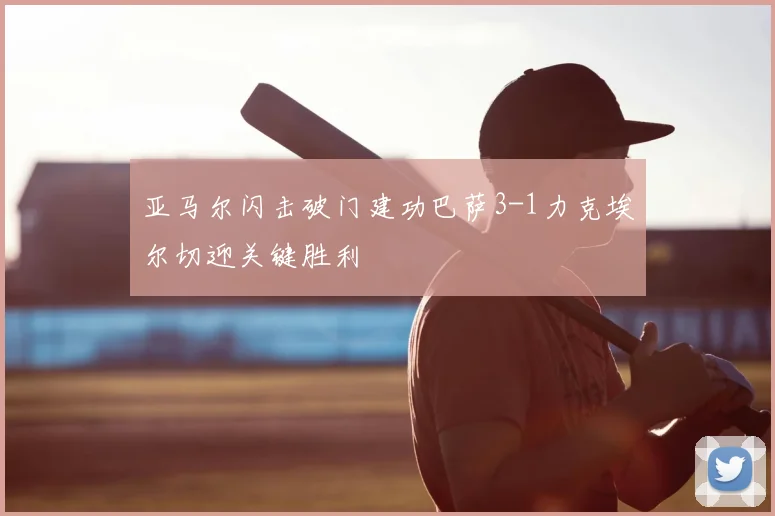 亚马尔闪击破门建功巴萨3-1力克埃尔切迎关键胜利