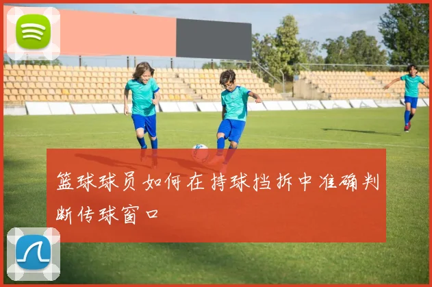 篮球球员如何在持球挡拆中准确判断传球窗口