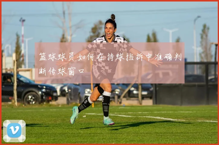 篮球球员如何在持球挡拆中准确判断传球窗口