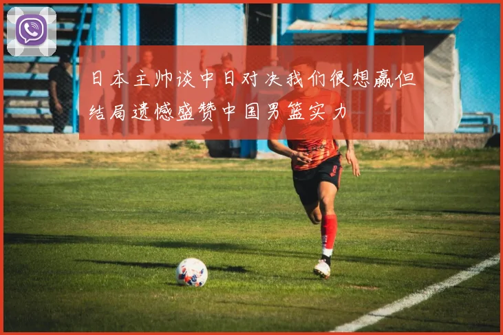 日本主帅谈中日对决我们很想赢但结局遗憾盛赞中国男篮实力