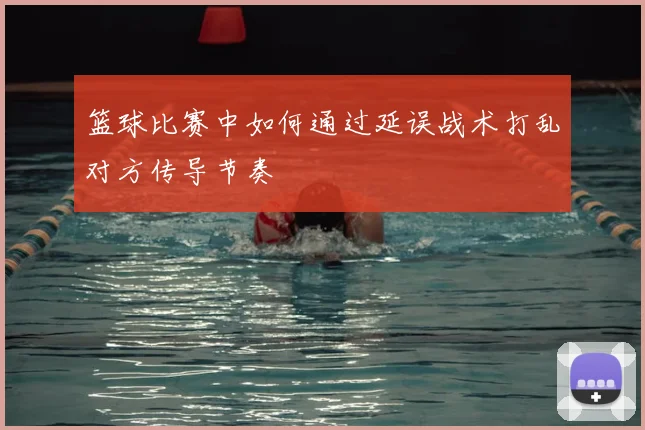 篮球比赛中如何通过延误战术打乱对方传导节奏