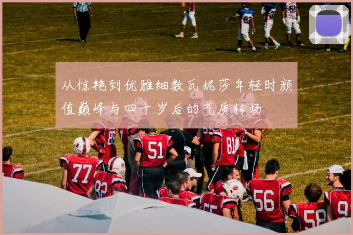 从惊艳到优雅细数瓦妮莎年轻时颜值巅峰与四十岁后的气质转场