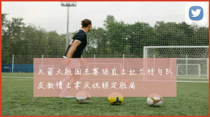 火箭大胜国王赛场直击杜兰特与队友激情击掌庆祝锁定胜局