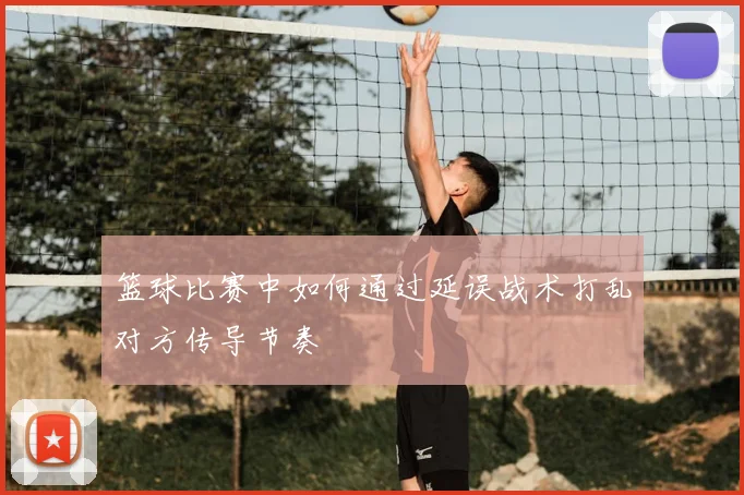 篮球比赛中如何通过延误战术打乱对方传导节奏