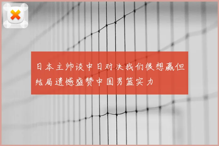 日本主帅谈中日对决我们很想赢但结局遗憾盛赞中国男篮实力
