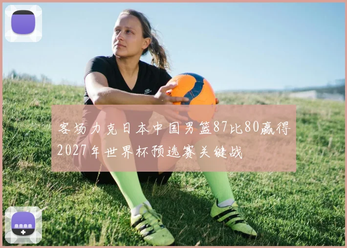 客场力克日本中国男篮87比80赢得2027年世界杯预选赛关键战