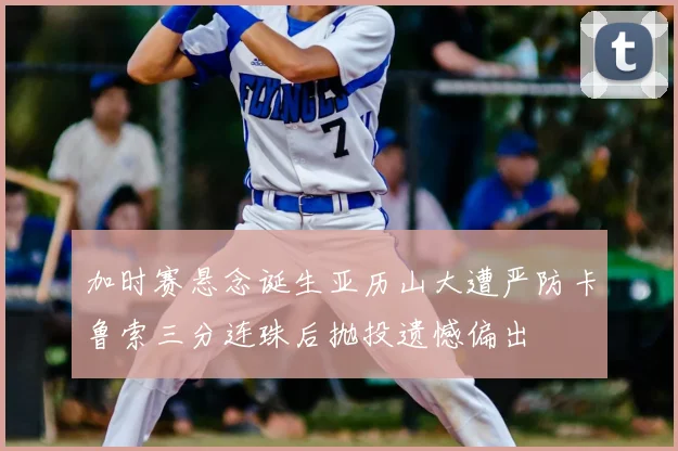 加时赛悬念诞生亚历山大遭严防卡鲁索三分连珠后抛投遗憾偏出