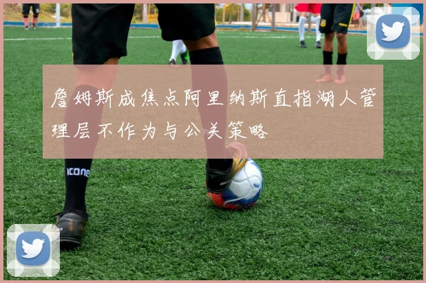 詹姆斯成焦点阿里纳斯直指湖人管理层不作为与公关策略