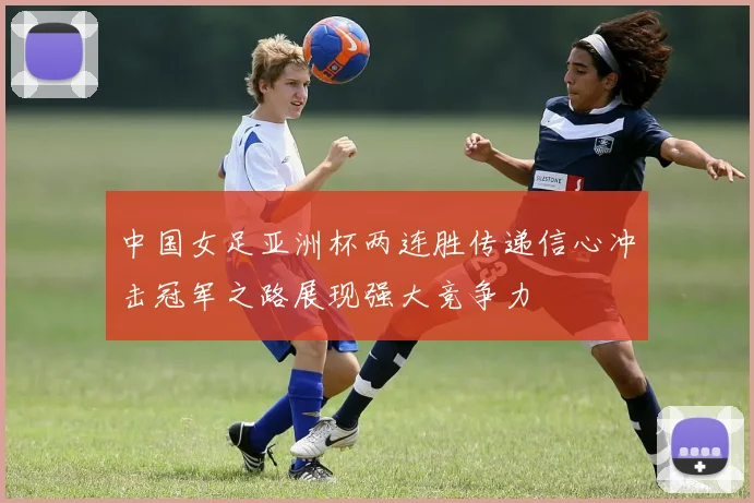 中国女足亚洲杯两连胜传递信心冲击冠军之路展现强大竞争力