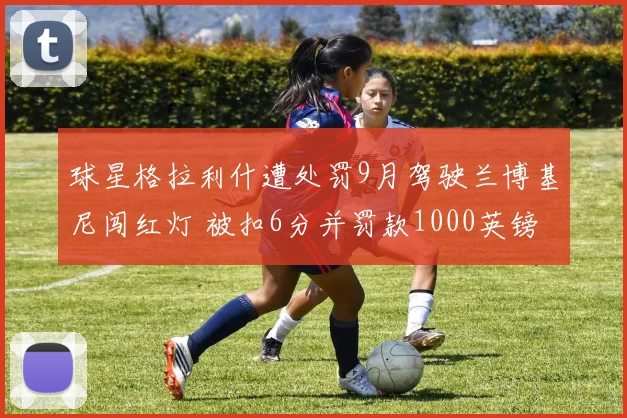 球星格拉利什遭处罚9月驾驶兰博基尼闯红灯 被扣6分并罚款1000英镑