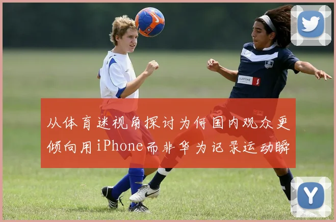 从体育迷视角探讨为何国内观众更倾向用iPhone而非华为记录运动瞬间
