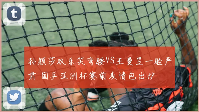 孙颖莎欢乐笑弯腰VS王曼昱一脸严肃 国乒亚洲杯赛前表情包出炉