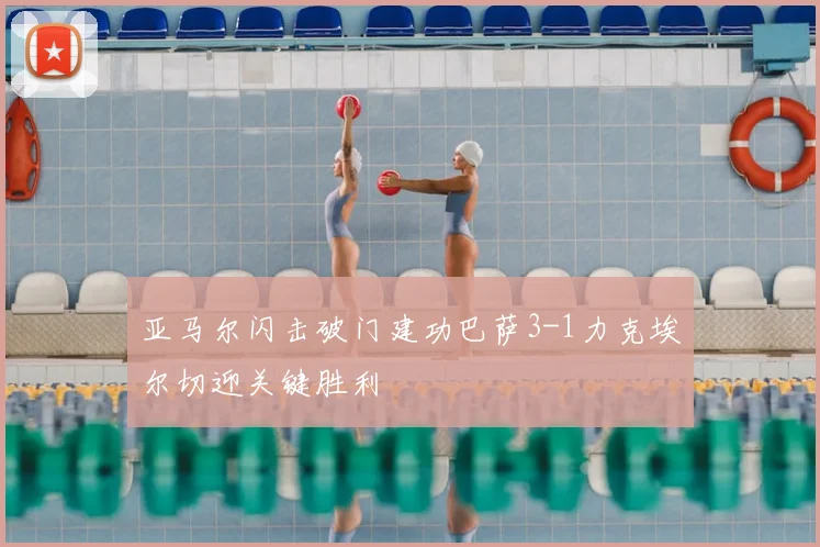 亚马尔闪击破门建功巴萨3-1力克埃尔切迎关键胜利