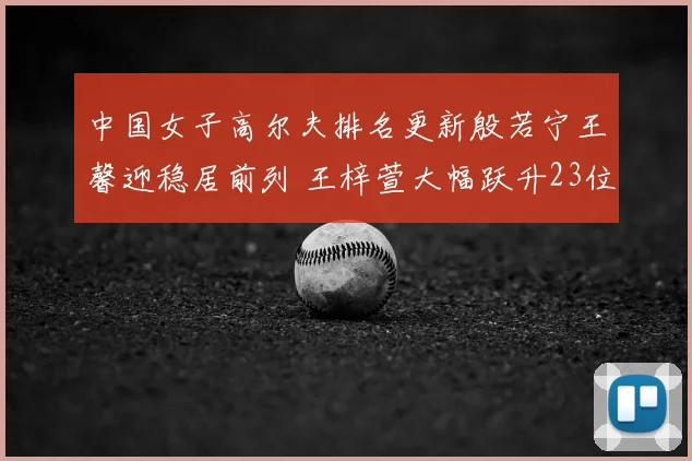 中国女子高尔夫排名更新殷若宁王馨迎稳居前列 王梓萱大幅跃升23位