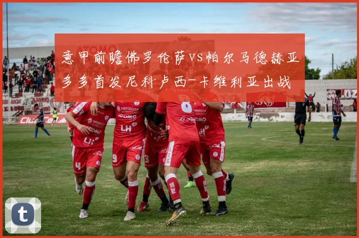 意甲前瞻佛罗伦萨vs帕尔马德赫亚多多首发尼科卢西-卡维利亚出战