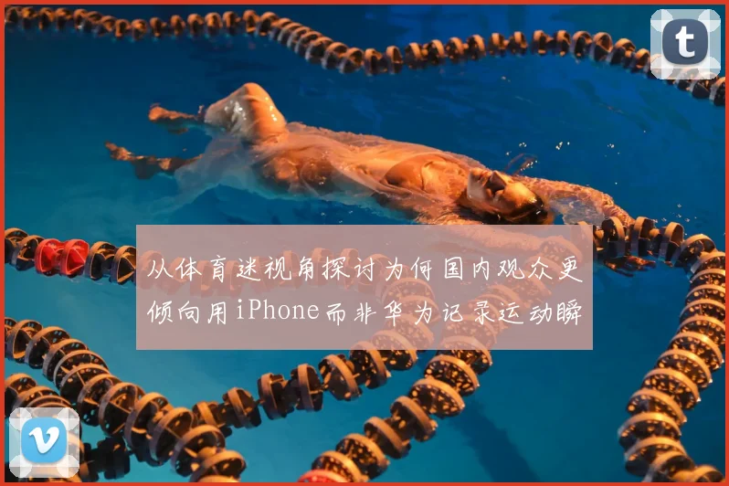 从体育迷视角探讨为何国内观众更倾向用iPhone而非华为记录运动瞬间